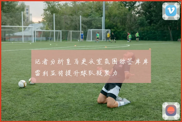 记者分析皇马更衣室氛围称签库库雷利亚将提升球队凝聚力