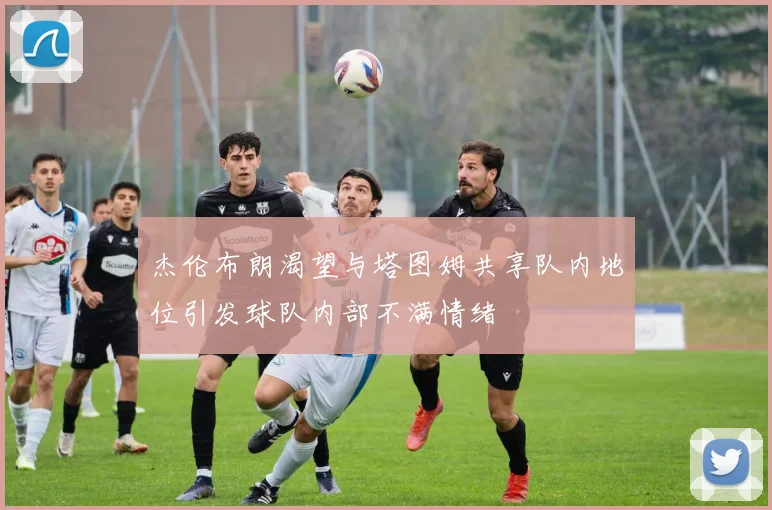 杰伦布朗渴望与塔图姆共享队内地位引发球队内部不满情绪