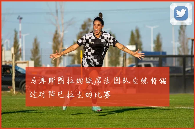 马库斯图拉姆缺席法国队合练将错过对阵巴拉圭的比赛
