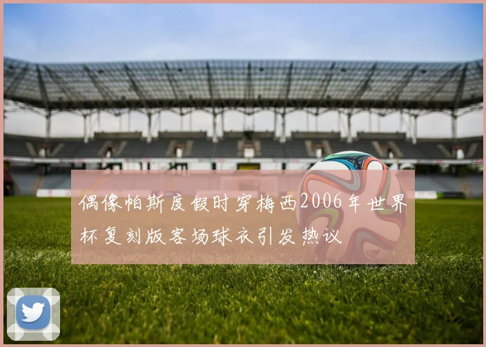 偶像帕斯度假时穿梅西2006年世界杯复刻版客场球衣引发热议