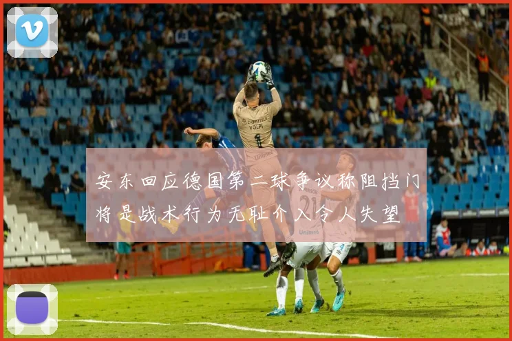 安东回应德国第二球争议称阻挡门将是战术行为无耻介入令人失望