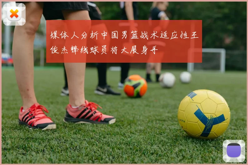 媒体人分析中国男篮战术适应性王俊杰锋线球员将大展身手
