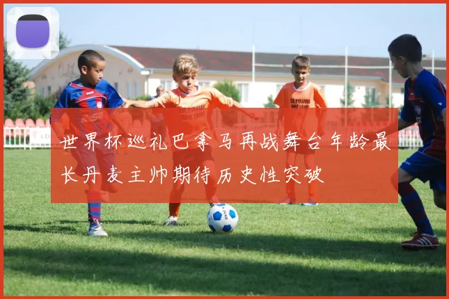 世界杯巡礼巴拿马再战舞台年龄最长丹麦主帅期待历史性突破