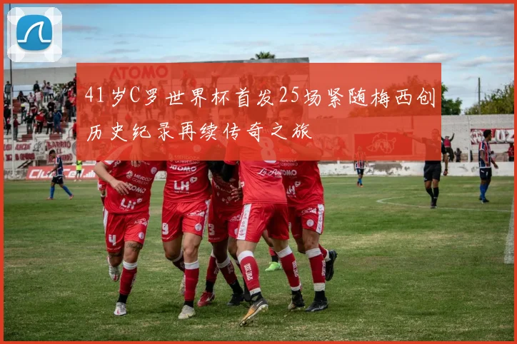 41岁C罗世界杯首发25场紧随梅西创历史纪录再续传奇之旅