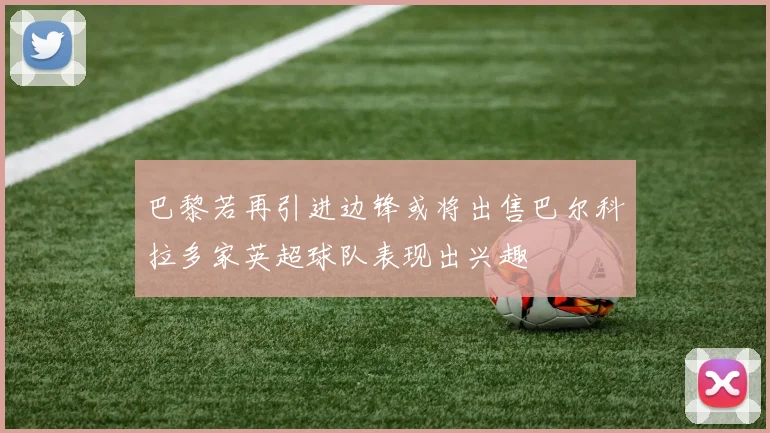 巴黎若再引进边锋或将出售巴尔科拉多家英超球队表现出兴趣