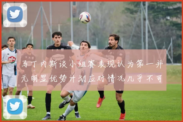 马丁内斯谈小组赛表现认为第一并无明显优势计划应对情况几乎不可能