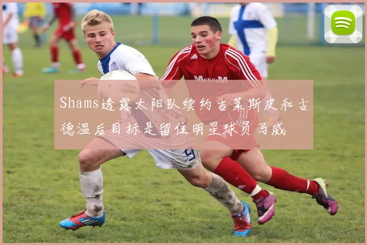 Shams透露太阳队续约吉莱斯皮和古德温后目标是留住明星球员马威