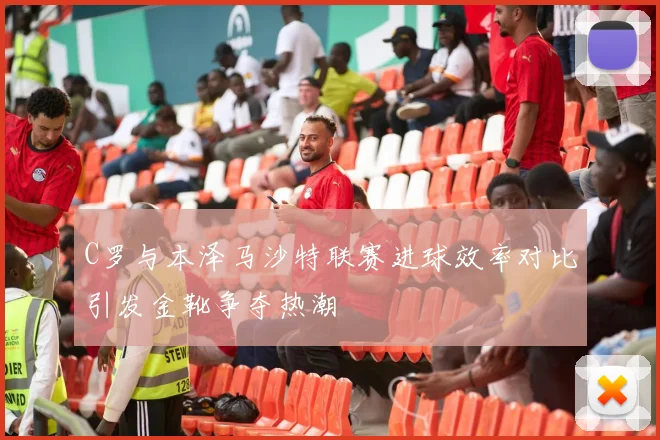 C罗与本泽马沙特联赛进球效率对比引发金靴争夺热潮
